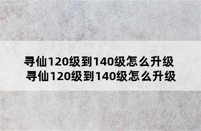 寻仙120级到140级怎么升级 寻仙120级到140级怎么升级